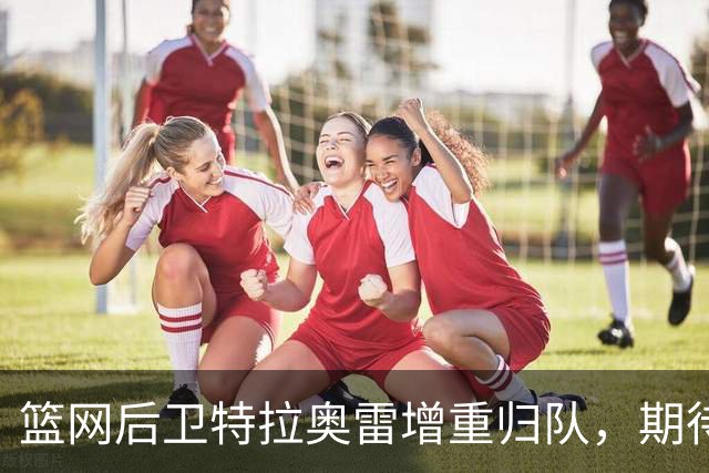 篮网后卫特拉奥雷增重归队，期待赛季新突破