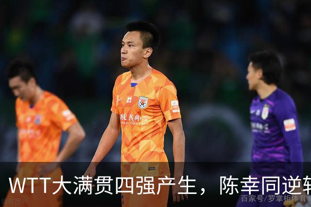 WTT大满贯四强产生，陈幸同逆转获胜，王艺迪遭淘汰